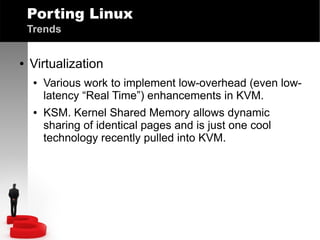Porting Linux
Trends
●

Virtualization
●

●

Various work to implement low-overhead (even lowlatency “Real Time”) enhancements in KVM.
KSM. Kernel Shared Memory allows dynamic
sharing of identical pages and is just one cool
technology recently pulled into KVM.

 