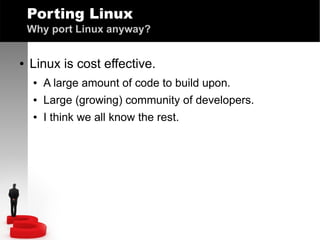 Porting Linux
Why port Linux anyway?
●

Linux is cost effective.
●

A large amount of code to build upon.

●

Large (growing) community of developers.

●

I think we all know the rest.

 