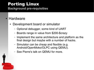 Porting Linux
Background pre-requisities
●

Hardware
●

Development board or simulator
–
–
–
–
–

Optional debugger, some kind of UART
Boards range in value from $200-$crazy
Implement the same architecture and platform as the
final design but maybe with a number of hacks.
Simulator can be cheap and flexible (e.g.
Android/OpenMoko/OLPC using QEMU).
See Pierre's talk on QEMU for more.

 