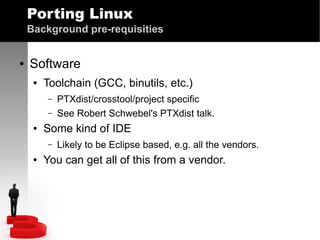 Porting Linux
Background pre-requisities
●

Software
●

Toolchain (GCC, binutils, etc.)
–
–

●

Some kind of IDE
–

●

PTXdist/crosstool/project specific
See Robert Schwebel's PTXdist talk.
Likely to be Eclipse based, e.g. all the vendors.

You can get all of this from a vendor.

 