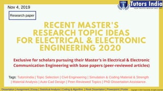 RECENT MASTER'S
RESEARCH TOPIC IDEAS
FOR ELECTRICAL & ELECTRONIC
ENGINEERING 2020
Research paper
Exclusive for scholars pursuing their Master's in Electrical & Electronic
Communication Engineering with base papers (peer-reviewed articles)
Dissertation | Assignment | Essay | Statistical Analysis | Coding & Algorithm | Resit Dissertation | Powerpoint | Poster Copyright © 2019 TutorsIndia. All rights reserved
Nov 4, 2019
Tags: TutorsIndia | Topic Selection | Civil Engineering | Simulation & Coding Material & Strength
| Material Analysis | Auto Cad Design | Peer-Reviewed Topics | PhD Dissertation Assistance.
 