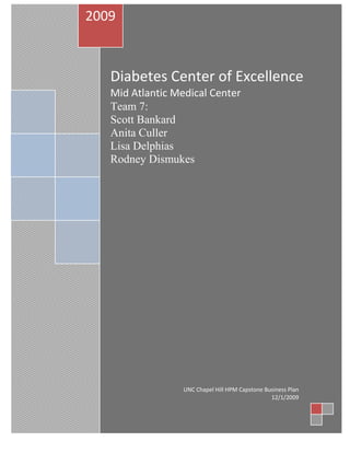 Diabetes Center of ExcellenceMid Atlantic Medical CenterTeam 7:                                                     Scott Bankard                                                  Anita Culler                                                        Lisa Delphias                                           Rodney Dismukes2009UNC Chapel Hill HPM Capstone Business Plan12/1/2009<br />Mid Atlantic Medical Center<br />Diabetes Center of Excellence<br />Executive Summary<br />Overview<br />In the United States 23.6 million people have diabetes.  It is estimated that in 2007 diabetes cost $290 billion in direct and indirect costs.   Diabetes was the 7th leading cause of death in 2006 and a person with diabetes is twice as likely to die as a person of similar age without diabetes.  The problem of diabetes in Eastern North Carolina (ENC) is even more significant.  Diabetes is the 5th leading cause of death.  The prevalence rate is approximately 10.5%, as compared to 8.7% for the remaining North Carolina counties and 7.8% for the United States.  Within the 10 county primary service area of Mid Atlantic Medical Center (MAMC), this equates to 77,075 patients with diabetes.   In 2007, diabetes mortality for the ENC 29 county population was 38.6% greater than the rest of the state and there were significant disparities between the age-adjusted mortality rates of non-white males and females (57% and 53.2%), compared to the white male and female rates of 27.2% and 21.2%.  <br />MAMC must carefully balance mission and margin considerations when deciding the direction that will best serve the people of Eastern North Carolina.  The scope of the diabetes epidemic is such that inaction could lead to significant financial difficulties.  It is difficult to quantify the full scope of the anticipated demand that this epidemic will place on the MAMC.  However, a proactive approach to treating complex diabetes on an outpatient basis will lessen the costs due to hospitalization for these patients and shorten lengths of stay for those individuals who are admitted.  Given that the payer mix of the primary service area is not favorable for costly care, strategic action to reduce the cost of diabetes care is required.  In addition, a Diabetes Center of Excellence strategically positions MAMC to take better advantage of likely shifts to pay for performance or pay for outcome reimbursement models being proposed under healthcare reform legislation.<br />Creating a Diabetes Center of Excellence will offer comprehensive care of complex cases of diabetes and preventive management for patients with diabetes and pre-diabetic conditions in eastern North Carolina.  The Center will offer services in endocrinology, nursing case management and education, and nutrition counseling.   A collaborative effort will be developed to improve diabetes patient management with multi-specialty care such as physical/occupational therapy, prosthetic/orthotics, mental health, vascular surgery, wound care, optometry, and nephrology.  <br />Central to this business plan is a “build vs. buy” analysis.  A possible affiliation with the renowned Joslin Diabetes Center in Boston, Massachusetts, an affiliate of Harvard Medical School, was examined from a financial and strategic perspective.  On a franchise model, the Joslin Center offers an affiliation program, which provides technical assistance and consultation for planning and implementing a Diabetes Center of Excellence that includes the use of the Joslin brand in marketing campaigns and access to Joslin-developed intellectual property, such as procedural guides, staff training, and data management.  Alternatively, building the center “in house” with MAMC resources and expertise was evaluated.  <br />Target Market<br />The Diabetes Center of Excellence will target the primary service area which includes the ten counties in closest proximity to MAMC (Beaufort, Craven, Edgecombe, Greene, Lenoir, Martin, Nash, Pitt, Wayne, and Wilson Counties).   The 10 primary service area counties account for 31% of the diabetes mortalities in Eastern North Carolina.  The Center will also target non-white males and females, those with lower incomes, and less education to address the disparities for the disease in this area.  This program will focus on the adult population with plans for future expansion into the pediatric market as well.  <br />The following are considered MAMC’s major competitors for diabetes care:<br />,[object Object]