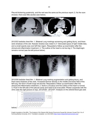 English translation of the MSc: "The Analysis of Six Patients With Severe Pneumonia Caused By Unknown Viruses" By Li Xu of
Kunming Medical University, 2013. Translation completed: Jun 23rd 2020 (https://www.independentsciencenews.org/)
	
	
10	
Pleural thickening posteriorly, and the rest was the same as the previous report. 2. As the scan
showed, there was little ascites (see below).
2012/5/2 bedside chest film: 1. Bilateral Lung markings worsening and getting blurry, and there
were shadows of the clot. Nodular shadow was noted in 2nd
intercostal space of right middle lobe,
and a small opacity was over left hilar region. Requested a follow up examination after the
clinical anti-inflammation treatment. 2. The outline of the heart is not too big 3. The diaphragm
remains normal (see the left picture below).
2012/5/6 bedside chest film: 1. Bilateral Lung marking augmentation and getting blurry, and
there were shadows of the clots. Increased laminar density in the middle and lower field of the
left lung, the hilum of both lungs are blurred. Requested a follow up examination after the
clinical anti-inflammation treatment. 2. Aorta is circuitous and the outline of the heart is normal.
3. Fluid in the left side of the pleural cavity and need to be evacuated. Please cooperate with the
clinic (see the right picture on top). 2012/4/26 - 2012/5/7: Analysis on the arterial blood gas (see
below):
 