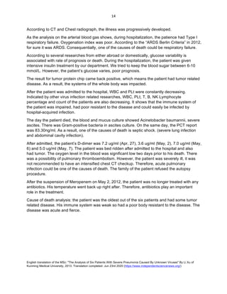 English translation of the MSc: "The Analysis of Six Patients With Severe Pneumonia Caused By Unknown Viruses" By Li Xu of
Kunming Medical University, 2013. Translation completed: Jun 23rd 2020 (https://www.independentsciencenews.org/)
	
	
14	
According to CT and Chest radiograph, the illness was progressively developed.
As the analysis on the arterial blood gas shows, during hospitalization, the patience had Type I
respiratory failure. Oxygenation index was poor. According to the “ARDS Berlin Criteria” in 2012,
for sure it was ARDS. Consequentially, one of the causes of death could be respiratory failure.
According to several researches from either abroad or domestically, glucose variability is
associated with rate of prognosis or death. During the hospitalization, the patient was given
intensive insulin treatment by our department. We tried to keep the blood sugar between 6-10
mmol/L. However, the patient’s glucose varies, poor prognosis.
The result for tumor protein chip came back positive, which means the patient had tumor related
disease. As a result, the systems of the whole body was impacted.
After the patient was admitted to the hospital, WBC and PLt were constantly decreasing.
Indicated by other virus infection related researches, WBC, PLt, T, B, NK Lymphocyte
percentage and count of the patients are also decreasing. It shows that the immune system of
the patient was impaired, had poor resistant to the disease and could easily be infected by
hospital-acquired infection.
The day the patient died, the blood and mucus culture showed Acinetobacter baumannii, severe
ascites. There was Gram-positive bacteria in ascites culture. On the same day, the PCT report
was 83.30ng/ml. As a result, one of the causes of death is septic shock. (severe lung infection
and abdominal cavity infection).
After admitted, the patient’s D-dimer was 7.2 ug/ml (Apr, 27), 3.6 ug/ml (May, 2), 7.0 ug/ml (May,
6) and 5.0 ug/ml (May, 7). The patient was bed ridden after admitted to the hospital and also
had tumor. The oxygen level in the blood was significant low two days prior to his death. There
was a possibility of pulmonary thromboembolism. However, the patient was severely ill, it was
not recommended to have an intensified chest CT checkup. Therefore, acute pulmonary
infection could be one of the causes of death. The family of the patient refused the autopsy
procedure.
After the suspension of Meropenem on May 2, 2012, the patient was no longer treated with any
antibiotics. His temperature went back up right after. Therefore, antibiotics play an important
role in the treatment.
Cause of death analysis: the patient was the oldest out of the six patients and had some tumor
related disease. His immune system was weak so had a poor body resistant to the disease. The
disease was acute and fierce.
 