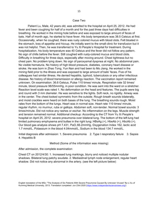 English translation of the MSc: "The Analysis of Six Patients With Severe Pneumonia Caused By Unknown Viruses" By Li Xu of
Kunming Medical University, 2013. Translation completed: Jun 23rd 2020 (https://www.independentsciencenews.org/)
	
	
15	
Case Two
Patient Lu, Male, 42 years old, was admitted to the hospital on April 25, 2012. He had
fever and been coughing for half of a month and for the past three days had difficulties in
breathing. He worked in the mining hole before and was exposed to large amount of feces of
bats. Half of month ago, he started to have fever. His body temperature was 38.5 Celsius at first.
Occasionally, when he coughed, there was rusty colored mucus with blood clots. Felt bloated in
the stomach, loss of appetite and hiccup. He initially went to the small clinic for transfusion but it
was not helpful. Then, he was transferred to Yu Xi People’s Hospital for treatment. During
hospitalization, his body temperature was 40 Celsius and the fever did not follow any pattern.
No sign of chills before the fever. Still coughed with rusty-colored mucus and blood clots.
Difficulty in breathing for three days, especially after moving around. Chest tightness but no
chest pain. No problem lying down. No sign of paroxysmal dyspnea at night. No abdominal pain.
No visible hematuria. No history of high blood pressure, diabetes, coronary heart disease or
stroke. He was born in Zhao Tong, Yun Nan and had been to Mo Jiang. He worked in the
mining field prior to the illness and was exposed to large amount of bats’ feces. Five of his
colleagues had similar illness. He denied hepatitis, typhoid, tuberculosis or any other infectious
disease. No history of blood transmission or allergy reaction. The vaccination report remained
unknown. On examination: 36.6 Celsius, Pulse 110 times/ minute, Respiration rate 32 times/
minute, blood pressure 98/55mmHg, in poor condition. He was sent into the ward on a stretcher.
Reaction level scale was rated 1. No deformation on the head and features. The pupils were big
and round with 3 mm diameter. He was sensitive to the lights. Soft neck, no rigidity. Airway was
in the center. The chest looked symmetric from the outside. Rough breath sounds bilaterally,
and moist crackles were heard on both bases of the lung. The breathing sounds rough. Moist
rales from the bottom of the lungs. Heart was in normal size. Heart rate 110 times/ minute,
regular rhythm, no murmur, rubs or gallops. Abdomen soft, non-tender. Normal bowel sounds: 3
times/minute. Did not notice any rashes or eschar. No inflammation on the legs. Muscle strength
and tension remained normal. Additional checkup: According to the CT from Yu Xi People’s
hospital on April 25, 2012: severe pneumonia over bilateral lung. The bottom of the left lung had
limited pulmonary emphysema and bullae in the right lung; HBsAg (+), HbeAb (+), HbcAb (+).
Our blood gas analysis shows pH 7.431, PaO2 66.2mmHg, Oxygenation Index 162, lactic acid
1.7 mmol/L, Potassium in the blood 4.04mmol/L, Sodium in the blood 134.7 mmol/L.
Initial diagnosis after admission: 1. Severe pneumonia 2. Type I respiratory failure 3. Sepsis
4. Hepatitis B
Method (Some of the information was missing)
After admission, the complete examination:
Chest CT on 2012/4/30: 1. Increased lung markings, blurry and noticed multiple nodular
shadows. Bilateral lung patchy exudate. 2. Mediastinal lymph node enlargement, regular heart
shadow. Did not notice any abnormal in the artery. (see the left picture below)
	 	
 