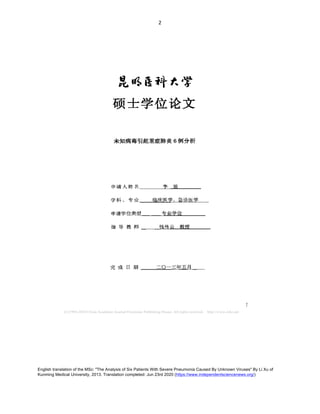 English translation of the MSc: "The Analysis of Six Patients With Severe Pneumonia Caused By Unknown Viruses" By Li Xu of
Kunming Medical University, 2013. Translation completed: Jun 23rd 2020 (https://www.independentsciencenews.org/)
	
	
2	
尾 略 蚪
硕 士 学位论 文
未知病毒 引起 重症肺炎 例分析
申 请 人 姓 名 李 旭
学 科 、 专 、 丨 临床 医 学 、 急 谂 医学
申 请学位类型 专业学位
指 导 教 师 钱传 云 教授
完 成 日 期 二 〇 一三年五 月
 
