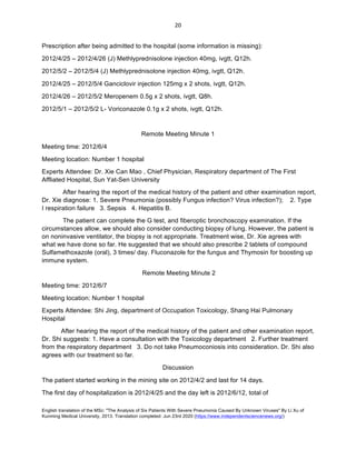 English translation of the MSc: "The Analysis of Six Patients With Severe Pneumonia Caused By Unknown Viruses" By Li Xu of
Kunming Medical University, 2013. Translation completed: Jun 23rd 2020 (https://www.independentsciencenews.org/)
	
	
20	
Prescription after being admitted to the hospital (some information is missing):
2012/4/25 – 2012/4/26 (J) Methlyprednisolone injection 40mg, ivgtt, Q12h.
2012/5/2 – 2012/5/4 (J) Methlyprednisolone injection 40mg, ivgtt, Q12h.
2012/4/25 – 2012/5/4 Ganciclovir injection 125mg x 2 shots, ivgtt, Q12h.
2012/4/26 – 2012/5/2 Meropenem 0.5g x 2 shots, ivgtt, Q8h.
2012/5/1 – 2012/5/2 L- Voriconazole 0.1g x 2 shots, ivgtt, Q12h.
Remote Meeting Minute 1
Meeting time: 2012/6/4
Meeting location: Number 1 hospital
Experts Attendee: Dr. Xie Can Mao , Chief Physician, Respiratory department of The First
Affliated Hospital, Sun Yat-Sen University
After hearing the report of the medical history of the patient and other examination report,
Dr. Xie diagnose: 1. Severe Pneumonia (possibly Fungus infection? Virus infection?); 2. Type
I respiration failure 3. Sepsis 4. Hepatitis B.
The patient can complete the G test, and fiberoptic bronchoscopy examination. If the
circumstances allow, we should also consider conducting biopsy of lung. However, the patient is
on noninvasive ventilator, the biopsy is not appropriate. Treatment wise, Dr. Xie agrees with
what we have done so far. He suggested that we should also prescribe 2 tablets of compound
Sulfamethoxazole (oral), 3 times/ day. Fluconazole for the fungus and Thymosin for boosting up
immune system.
Remote Meeting Minute 2
Meeting time: 2012/6/7
Meeting location: Number 1 hospital
Experts Attendee: Shi Jing, department of Occupation Toxicology, Shang Hai Pulmonary
Hospital
After hearing the report of the medical history of the patient and other examination report,
Dr. Shi suggests: 1. Have a consultation with the Toxicology department 2. Further treatment
from the respiratory department 3. Do not take Pneumoconiosis into consideration. Dr. Shi also
agrees with our treatment so far.
Discussion
The patient started working in the mining site on 2012/4/2 and last for 14 days.
The first day of hospitalization is 2012/4/25 and the day left is 2012/6/12, total of
 