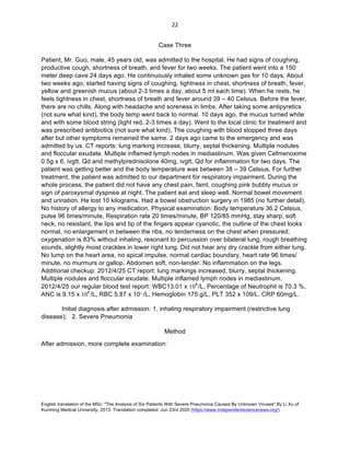 English translation of the MSc: "The Analysis of Six Patients With Severe Pneumonia Caused By Unknown Viruses" By Li Xu of
Kunming Medical University, 2013. Translation completed: Jun 23rd 2020 (https://www.independentsciencenews.org/)
	
	
22	
Case Three
Patient, Mr. Guo, male, 45 years old, was admitted to the hospital. He had signs of coughing,
productive cough, shortness of breath, and fever for two weeks. The patient went into a 150
meter deep cave 24 days ago. He continuously inhaled some unknown gas for 10 days. About
two weeks ago, started having signs of coughing, tightness in chest, shortness of breath, fever,
yellow and greenish mucus (about 2-3 times a day, about 5 ml each time). When he rests, he
feels tightness in chest, shortness of breath and fever around 39 – 40 Celsius. Before the fever,
there are no chills. Along with headache and soreness in limbs. After taking some antipyretics
(not sure what kind), the body temp went back to normal. 10 days ago, the mucus turned white
and with some blood string (light red, 2-3 times a day). Went to the local clinic for treatment and
was prescribed antibiotics (not sure what kind). The coughing with blood stopped three days
after but other symptoms remained the same. 2 days ago came to the emergency and was
admitted by us. CT reports: lung marking increase, blurry, septal thickening. Multiple nodules
and floccular exudate. Multiple inflamed lymph nodes in mediastinum. Was given Cefmenoxime
0.5g x 6, ivgtt, Qd and methylprednisolone 40mg, ivgtt, Qd for inflammation for two days. The
patient was getting better and the body temperature was between 38 – 39 Celsius. For further
treatment, the patient was admitted to our department for respiratory impairment. During the
whole process, the patient did not have any chest pain, faint, coughing pink bubbly mucus or
sign of paroxysmal dyspnea at night. The patient eat and sleep well. Normal bowel movement
and urination. He lost 10 kilograms. Had a bowel obstruction surgery in 1985 (no further detail).
No history of allergy to any medication. Physical examination: Body temperature 36.2 Celsius,
pulse 96 times/minute, Respiration rate 20 times/minute, BP 120/85 mmHg, stay sharp, soft
neck, no resistant, the lips and tip of the fingers appear cyanotic, the outline of the chest looks
normal, no enlargement in between the ribs, no tenderness on the chest when pressured;
oxygenation is 83% without inhaling, resonant to percussion over bilateral lung, rough breathing
sounds, slightly moist crackles in lower right lung. Did not hear any dry crackle from either lung.
No lump on the heart area, no apical impulse, normal cardiac boundary, heart rate 96 times/
minute, no murmurs or gallop. Abdomen soft, non-tender. No inflammation on the legs.
Additional checkup: 2012/4/25 CT report: lung markings increased, blurry, septal thickening.
Multiple nodules and floccular exudate. Multiple inflamed lymph nodes in mediastinum.
2012/4/25 our regular blood test report: WBC13.01 x 109
/L, Percentage of Neutrophil is 70.3 %,
ANC is 9.15 x 109
/L, RBC 5.87 x 1012
/L, Hemoglobin 175 g/L, PLT 352 x 109/L. CRP 60mg/L.
Initial diagnosis after admission: 1. inhaling respiratory impairment (restrictive lung
disease); 2. Severe Pneumonia
Method
After admission, more complete examination:
 