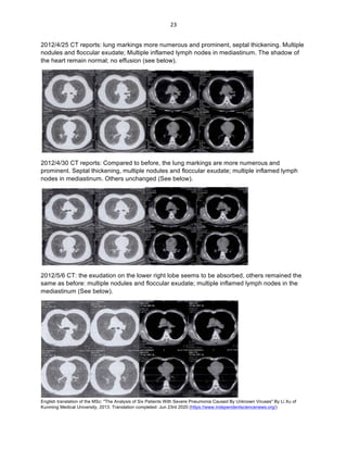 English translation of the MSc: "The Analysis of Six Patients With Severe Pneumonia Caused By Unknown Viruses" By Li Xu of
Kunming Medical University, 2013. Translation completed: Jun 23rd 2020 (https://www.independentsciencenews.org/)
	
	
23	
2012/4/25 CT reports: lung markings more numerous and prominent, septal thickening. Multiple
nodules and floccular exudate; Multiple inflamed lymph nodes in mediastinum. The shadow of
the heart remain normal; no effusion (see below).
2012/4/30 CT reports: Compared to before, the lung markings are more numerous and
prominent. Septal thickening, multiple nodules and floccular exudate; multiple inflamed lymph
nodes in mediastinum. Others unchanged (See below).
2012/5/6 CT: the exudation on the lower right lobe seems to be absorbed, others remained the
same as before: multiple nodules and floccular exudate; multiple inflamed lymph nodes in the
mediastinum (See below).
 