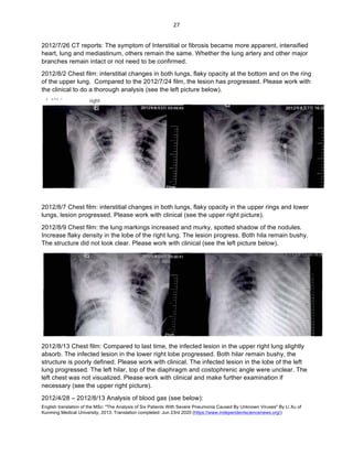 English translation of the MSc: "The Analysis of Six Patients With Severe Pneumonia Caused By Unknown Viruses" By Li Xu of
Kunming Medical University, 2013. Translation completed: Jun 23rd 2020 (https://www.independentsciencenews.org/)
	
	
27	
2012/7/26 CT reports: The symptom of Interstitial or fibrosis became more apparent, intensified
heart, lung and mediastinum, others remain the same. Whether the lung artery and other major
branches remain intact or not need to be confirmed.
2012/8/2 Chest film: interstitial changes in both lungs, flaky opacity at the bottom and on the ring
of the upper lung. Compared to the 2012/7/24 film, the lesion has progressed. Please work with
the clinical to do a thorough analysis (see the left picture below).
2012/8/7 Chest film: interstitial changes in both lungs, flaky opacity in the upper rings and lower
lungs, lesion progressed. Please work with clinical (see the upper right picture).
2012/8/9 Chest film: the lung markings increased and murky, spotted shadow of the nodules.
Increase flaky density in the lobe of the right lung. The lesion progress. Both hila remain bushy.
The structure did not look clear. Please work with clinical (see the left picture below).
2012/8/13 Chest film: Compared to last time, the infected lesion in the upper right lung slightly
absorb. The infected lesion in the lower right lobe progressed. Both hilar remain bushy, the
structure is poorly defined. Please work with clinical. The infected lesion in the lobe of the left
lung progressed. The left hilar, top of the diaphragm and costophrenic angle were unclear. The
left chest was not visualized. Please work with clinical and make further examination if
necessary (see the upper right picture).
2012/4/28 – 2012/8/13 Analysis of blood gas (see below):
 