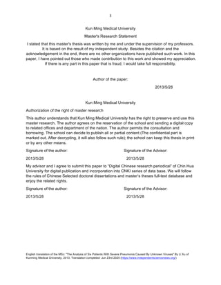 English translation of the MSc: "The Analysis of Six Patients With Severe Pneumonia Caused By Unknown Viruses" By Li Xu of
Kunming Medical University, 2013. Translation completed: Jun 23rd 2020 (https://www.independentsciencenews.org/)
	
	
3	
Kun Ming Medical University
Master's Research Statement
I stated that this master's thesis was written by me and under the supervision of my professors.
It is based on the result of my independent study. Besides the citation and the
acknowledgement in the end, there are no other organizations have published such work. In this
paper, I have pointed out those who made contribution to this work and showed my appreciation.
If there is any part in this paper that is fraud, I would take full responsibility.
Author of the paper:
2013/5/28
Kun Ming Medical University
Authorization of the right of master research
This author understands that Kun Ming Medical University has the right to preserve and use this
master research. The author agrees on the reservation of the school and sending a digital copy
to related offices and department of the nation. The author permits the consultation and
borrowing. The school can decide to publish all or partial content (The confidential part is
marked out. After decrypting, it will also follow such rule); the school can keep this thesis in print
or by any other means.
Signature of the author: Signature of the Advisor:
2013/5/28 2013/5/28
My advisor and I agree to submit this paper to “Digital Chinese research periodical” of Chin Hua
University for digital publication and incorporation into CNKI series of data base. We will follow
the rules of Chinese Selected doctoral dissertations and master’s theses full-text database and
enjoy the related rights.
Signature of the author: Signature of the Advisor:
2013/5/28 2013/5/28
 