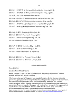 English translation of the MSc: "The Analysis of Six Patients With Severe Pneumonia Caused By Unknown Viruses" By Li Xu of
Kunming Medical University, 2013. Translation completed: Jun 23rd 2020 (https://www.independentsciencenews.org/)
	
	
32	
2012/7/10 - 2012/7/17 (J) Methlyprednisolone injection 40mg, ivgtt, Q12h
2012/7/17 – 20127/26 (J) Methlyprednisolone injection 40mg, ivgtt, Qd
2012/7/26 – 2012/7/30 prednisone 20mg, po, Qd
2012/7/30 – 2012/8/3 (J) Methlyprednisolone injection 40mg, ivgtt, Q12h
2012/8/3 – 2012/8/7 (J) Methlyprednisolone injection 40mg, ivgtt, Qd
2012/8/11 – 2012/8/13 (J) Methlyprednisolone injection 80mg, ivgtt, Q8h
2012/8/13 – death (J) Methlyprednisolone injection 40mg, ivgtt, Q8h
2012/6/3 - 2012/7/9 Caspofungin 50mg, ivgtt, Qd
2012/6/5 – 2012/6/19 Fluconazole 40mg, ivgtt, Qd
2012/7/13 – 202/8/1 Micafungin 150 mg, ivgtt, Qd
2012/8/1 – death Fluconazole 0.2g, po, Q12h
2012/5/7 - 2012/5/28 Ganiciclovir 0.3g, ivgtt, Q12h
2012/8/11 – death Qseltamivir 75mg, po, Bid
2012/8/13 – death Ganiciclovir 0.3g, ivgtt, Q12h
2012/6/6 – 2012/6/14 a - Thymosin 1.6mg, ih, Qod
2012/8/8 – 2012/8/10 a – Thymosin 1.6mg, ih, Qod
Remote Meeting Minute
Time: 2012/6/4
Location: First Affiliated Hospital
Expert Attendee: Dr. Xie Can Mao , Chief Physician, Respiratory department of The First
Affliated Hospital, Sun Yat-Sen University
After learning the report of the patient and related information, Dr. Xie diagnose: Interstitial
pneumonia, great possibility for fungi infection. Have the patient to complete the G examination,
and fiber bronchoscope checkup. If the circumstances allow, we should also consider
conducting biopsy of lung. However, the patient is on noninvasive ventilation, the biopsy is not
appropriate. Treatment wise, Dr. Xie agrees with what we have done so far. He suggested that
we should also prescribe 2 tablets of compound Sulfamethoxazole (oral), 3 times/ day.
Fluconazole for the fungus and Thymosin for boosting up immune system.
 