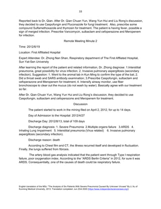 English translation of the MSc: "The Analysis of Six Patients With Severe Pneumonia Caused By Unknown Viruses" By Li Xu of
Kunming Medical University, 2013. Translation completed: Jun 23rd 2020 (https://www.independentsciencenews.org/)
	
	
33	
Reported back to Dr. Qian. After Dr. Qian Chuan Yun, Wang Yun Hui and Liu Rong’s discussion,
they decided to use Caspofungin and Fluconazole for fungi treatment. Also, prescribe some
compound Sulfamethoxazole and thymosin for treatment. The patient is having fever, possible a
sign of merged infection. Prescribe Vancomycin, sulbactam and cefoperazone and Meropenem
for infection.
Remote Meeting Minute 2
Time: 2012/6/19
Location: First Affiliated Hospital
Expert Attendee: Dr. Zhong Nan Shan, Respiratory department of The First Affliated Hospital,
Sun Yat-Sen University
After learning the report of the patient and related information, Dr. Zhong diagnose: 1.Interstitial
pneumonia, great possibility for virus infection. 2. Invasive pulmonary aspergillosis (secondary
infection). Suggestion: 1. Went to the animal lab in Kun Ming to confirm the type of the bat; 2.
Did a throat swab and SARS antibody examination; 3.Prescribe Caspofungin, sulbactam and
cefoperazone and Meropenem for treatment; 4. Intensify airway monitor, use fiber
bronchoscope to clear out the mucus (do not wash by water). Basically agree with our treatment
so far.
After Dr. Qian Chuan Yun, Wang Yun Hui and Liu Rong’s discussion, they decided to use
Caspofungin, sulbactam and cefoperazone and Meropenem for treatment.
Discussion
The patient started to work in the mining filed on April 2, 2012, for up to 14 days.
Day of Admission to the Hospital: 2012/4/27
Discharge Day: 2012/8/13, total of 109 days
Discharge diagnosis: 1. Severe Pneumonia 2.Multiple organs failure 3.ARDS 4.
Inhaling Lung Impairment 5. Interstitial pneumonia (Virus related) 6. Invasive pulmonary
aspergillosis (secondary infection).
Discharge reason: death
According to Chest film and CT, the illness recurred itself and developed in fluctuation.
Finally, the lungs suffered from fibrosis.
The artery blood gas analysis indicated that the patient went through Type I respiration
failure, poor oxygenation index. According to the “ARDS Berlin Criteria” in 2012, for sure it was
ARDS. Consequentially, one of the causes of death could be respiratory failure.
 