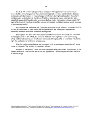English translation of the MSc: "The Analysis of Six Patients With Severe Pneumonia Caused By Unknown Viruses" By Li Xu of
Kunming Medical University, 2013. Translation completed: Jun 23rd 2020 (https://www.independentsciencenews.org/)
	
	
34	
the T, B, NK Lymphocyte percentage and count of the patients were decreasing. It
shows that the immune system of the patient was impaired, had poor resistant to the disease
and could easily be infected by hospital-acquired infection. During hospitalization, the patient
had deep vein cauterization for four times. The blood culture and mucus culture in the later
stage both suggested Acinetobacter baumannii. Before death, the infection related protein PCT
reports 92.09ng/ml, therefore, one of the causes of the death could be infectious shock (induced
by severe pneumonia).
According to the “Guideline and Diagnosis of invasive fungal infection” published in 2007
by Critical care branch of the Chinese medical association, we should also consider the
secondary infection of invasive pulmonary aspergillosis
Prescription: five days after the suspension of Meropenem on 2012/6/28 and sulbactam
and cefoperazone on 2012/7/26, the patience started to have high fever while continuously
taking Methlyprednisolone and Micafungin. It shows that the possibility of secondary infection is
high, the application of antibiotics is necessary.
After the patient passed away, we suggested to do an autopsy surgery to identify actual
cause of the death. The families of the patient refused.
Analysis of the death of cause: the immune system was going down. The resistant to the
disease was weak. The disease was acute and aggressive. Caught hospital-acquired infection
in the later stage.
 