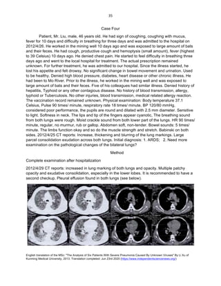 English translation of the MSc: "The Analysis of Six Patients With Severe Pneumonia Caused By Unknown Viruses" By Li Xu of
Kunming Medical University, 2013. Translation completed: Jun 23rd 2020 (https://www.independentsciencenews.org/)
	
	
35	
Case Four
Patient, Mr. Liu, male, 46 years old. He had sign of coughing, coughing with mucus,
fever for 10 days and difficulty in breathing for three days and was admitted to the hospital on
2012/4/26. He worked in the mining well 10 days ago and was exposed to large amount of bats
and their feces. He had cough, productive cough and hemoptysis (small amount), fever (highest
to 39 Celsius) 10 days ago. He denied chest pain. He started to feel difficulty in breathing three
days ago and went to the local hospital for treatment. The actual prescription remained
unknown. For further treatment, he was admitted to our hospital. Since the illness started, he
lost his appetite and felt drowsy. No significant change in bowel movement and urination. Used
to be healthy. Denied high blood pressure, diabetes, heart disease or other chronic illness. He
had been to Mo River. Prior to the illness, he worked in the mining well and was exposed to
large amount of bats and their feces. Five of his colleagues had similar illness. Denied history of
hepatitis, Typhoid or any other contagious disease. No history of blood transmission, allergy,
typhoid or Tuberculosis. No other injuries, blood transmission, medical related allergy reaction.
The vaccination record remained unknown. Physical examination: Body temperature 37.1
Celsius, Pulse 90 times/ minute, respiratory rate 18 times/ minute, BP 120/80 mmHg,
considered poor performance, the pupils are round and dilated with 2.5 mm diameter. Sensitive
to light. Softness in neck. The lips and tip of the fingers appear cyanotic, The breathing sound
from both lungs were rough. Moist crackle sound from both lower part of the lungs. HR 90 times/
minute, regular, no murmur, rub or gallop. Abdomen soft, non-tender. Bowel sounds: 5 times/
minute. The limbs function okay and so do the muscle strength and stretch. Babinski on both
sides. 2012/4/25 CT reports: Increase, thickening and blurring of the lung markings. Large
parcel consolidation exudation across both lungs. Initial diagnosis: 1. ARDS; 2. Need more
examination on the pathological changes of the bilateral lungs?
Method
Complete examination after hospitalization
2012/4/29 CT reports: increased in lung marking of both lungs and opacity. Multiple patchy
opacity and exudative consolidation, especially in the lower lobes. It is recommended to have a
second checkup. Pleural effusion found in both lungs (see below).
 