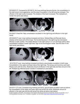 English translation of the MSc: "The Analysis of Six Patients With Severe Pneumonia Caused By Unknown Viruses" By Li Xu of
Kunming Medical University, 2013. Translation completed: Jun 23rd 2020 (https://www.independentsciencenews.org/)
	
	
39	
2012/6/20 CT: Compared to 2012/6/12, the lung markings become blurrier, the consolidation in
the right lung is more aggressive, and the area of exudation in the left lung has enlarged. The
effusion in the right cavity increased. The shadow of the heart increased. The mediastinum
remain the same (see below).
2012/6/27 Chest film: flaky consolidation exudation in the right lung and effusion in the right
cavity.
2012/6/28 CT scan: lung marking increased and blurry. Noticed flaky and floccular blurry
shadow at the lower part of the lungs. The functioning area in the right lung has decreased.
Effusion in both cavities. The widest effusion in the right cavity is 3.1 cm and large patchy dese
consolidation shadow in lower right lobe. Sign of air bronchogram inside. Saw the drain in the
right cavity (see below).
2012/7/6 CT scan: lung marking increased and blurry, ground-glass exudation in both lungs.
Consolidation in the upper and lower lobe of the right lung. The airway and bronchus work well.
Please work with the clinic. Moderate amount of effusion in the right side and less amount in the
left. Multiple big inflamed lymph nodules in mediastinum (see below).
2012/7/11 CT scan: increased lung marking and blurry, ground-glass exudation same as above,
the consolidation of the upper and lower right lung remain the same. Moderate amount of
effusion in the right side and the left remain the same as before (see below).
 