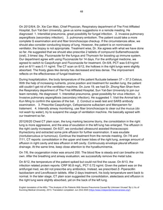 English translation of the MSc: "The Analysis of Six Patients With Severe Pneumonia Caused By Unknown Viruses" By Li Xu of
Kunming Medical University, 2013. Translation completed: Jun 23rd 2020 (https://www.independentsciencenews.org/)
	
	
48	
On 2012/6/4, Dr. Xie Can Mao, Chief Physician, Respiratory department of The First Affliated
Hospital, Sun Yat-Sen University, gave us some suggestions in a remote meeting. He
diagnosed: 1. Interstitial pneumonia, great possibility for fungal infection. 2. Invasive pulmonary
aspergillosis (secondary infection). 3. pulmonary embolism. The patient could take a more
complete G examination and and fiber bronchoscope checkup. If the circumstances allow, we
should also consider conducting biopsy of lung. However, the patient is on noninvasive
ventilator, the biopsy is not appropriate. Treatment wise, Dr. Xie agrees with what we have done
so far. He suggested that we should also prescribe 2 tablets of compound Sulfamethoxazole
(oral), 3 times/ day. Fluconazole for the fungus and Thymosin for boosting up immune system.
Our department agree with using Fluconazole for 14 days. For the antifungal medicine, we
agreed to switch to Caspofungin and Fluconazole for treatment. On 6/8, PCT was 0.61ng/ml
and on 6/11 was 0.11 ng/ml. The CT scan on 6/12, the hollows in the right lungs were slightly
absorbed. The frosty glass like density has decreased and less dense. The improvement
reflects on the effectiveness of fungal treatment.
During hospitalization, the body temperature of the patient fluctuate between 37 – 37.3 Celsius.
With the help of increasing nutrients, prone position and treatment for swollen lung, the patient
still couldn’t get rid of the ventilation machine. On June 19, we had Dr. Zhong Nan Shan from
the Respiratory department of The First Affiliated Hospital, Sun Yat-Sen University to join our
team remotely. He diagnosed: 1. Interstitial pneumonia, great possibility for virus infection. 2.
Invasive pulmonary aspergillosis (secondary infection). He suggested 1. Visit the Animal lab in
Kun Ming to confirm the species of the bat. 2. Conduct a swab test and SARS antibody
examination. 3. Prescribe Caspofungin, Cefoperazone sulbactam and Meropenem for
tratement. 4. Intensify airway monitoring, use fiber bronchoscope to clear out the mucus (do
not wash by water), try to suspend the usage of ventilation machine. He basically agreed with
our treatment so far.
2012/6/20 Chest CT plain scan, the lung marking become blurry, the consolidation in the right
lung is more aggressive, and the area of exudation in the left lung has enlarged. The effusion in
the right cavity increased. On 6/27, we conducted ultrasound assisted thoracoscopic
thymectomy and extracted some pink effusion for further examination. It was exudate
(nontuberculous or tumorous). Continue the treatment from the remote meeting. On 7/6 and
7/11, CT reports: consolidation in the upper and lower lobes of the right lung, average amount of
effusion in right cavity and less effusion in left cavity. Continuously envelope pleural effusion
drainage. At the same time, keep close attention to the hyoalbuminemia.
On 7/6, the oxygenation index was around 200. The blood flow is steady and can breathe on his
own. After the breathing and airway evaluation, we successfully remove the metal tube.
On 8/12, the temperature of the patient spiked but could not find the cause. On 8/13, the
infection related protein reports: CRP 90.8 mg/L, PCT 0.72 ng/ml. Given the patient was on the
antifungal med, we did not prescribe any antibiotics. Instead, we prescribed Z- Piperacillin
tazobactam and Levofloxacin tablets. After 2 days treatment, his body temperature went back to
normal. In the later stage, CT plain scan suggested the consolidation, atelectasis and effusion in
the right lung were slightly absorbed, yet on the back of the left lung.
 