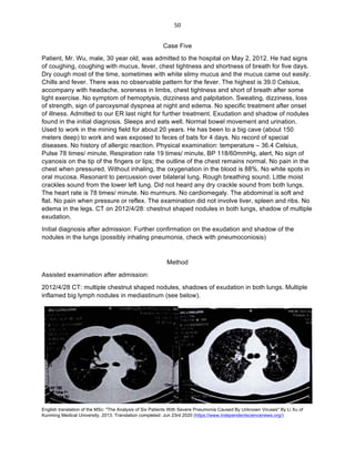 English translation of the MSc: "The Analysis of Six Patients With Severe Pneumonia Caused By Unknown Viruses" By Li Xu of
Kunming Medical University, 2013. Translation completed: Jun 23rd 2020 (https://www.independentsciencenews.org/)
	
	
50	
Case Five
Patient, Mr. Wu, male, 30 year old, was admitted to the hospital on May 2, 2012. He had signs
of coughing, coughing with mucus, fever, chest tightness and shortness of breath for five days.
Dry cough most of the time, sometimes with white slimy mucus and the mucus came out easily.
Chills and fever. There was no observable pattern for the fever. The highest is 39.0 Celsius,
accompany with headache, soreness in limbs, chest tightness and short of breath after some
light exercise. No symptom of hemoptysis, dizziness and palpitation. Sweating, dizziness, loss
of strength, sign of paroxysmal dyspnea at night and edema. No specific treatment after onset
of illness. Admitted to our ER last night for further treatment. Exudation and shadow of nodules
found in the initial diagnosis. Sleeps and eats well. Normal bowel movement and urination.
Used to work in the mining field for about 20 years. He has been to a big cave (about 150
meters deep) to work and was exposed to feces of bats for 4 days. No record of special
diseases. No history of allergic reaction. Physical examination: temperature – 36.4 Celsius,
Pulse 78 times/ minute, Respiration rate 19 times/ minute, BP 118/60mmHg, alert, No sign of
cyanosis on the tip of the fingers or lips; the outline of the chest remains normal. No pain in the
chest when pressured. Without inhaling, the oxygenation in the blood is 88%. No white spots in
oral mucosa. Resonant to percussion over bilateral lung. Rough breathing sound. Little moist
crackles sound from the lower left lung. Did not heard any dry crackle sound from both lungs.
The heart rate is 78 times/ minute. No murmurs. No cardiomegaly. The abdominal is soft and
flat. No pain when pressure or reflex. The examination did not involve liver, spleen and ribs. No
edema in the legs. CT on 2012/4/28: chestnut shaped nodules in both lungs, shadow of multiple
exudation.
Initial diagnosis after admission: Further confirmation on the exudation and shadow of the
nodules in the lungs (possibly inhaling pneumonia, check with pneumoconiosis)
Method
Assisted examination after admission:
2012/4/28 CT: multiple chestnut shaped nodules, shadows of exudation in both lungs. Multiple
inflamed big lymph nodules in mediastinum (see below).
 