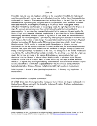 English translation of the MSc: "The Analysis of Six Patients With Severe Pneumonia Caused By Unknown Viruses" By Li Xu of
Kunming Medical University, 2013. Translation completed: Jun 23rd 2020 (https://www.independentsciencenews.org/)
	
	
54	
Case Six
Patient Li, male, 32 year old, has been admitted to the hospital on 2012/4/26. He had sign of
coughing, coughing with mucus, fever and difficulty in breathing for four days. He worked in the
mining well four days ago. There were many bats and their feces in the well. Four days ago, he
started to show sign of coughing, coughing with mucus (white and slimy) and fever. It smelled
really bad in the well. His temperature went up to 39 Celsius. When he coughed, he had
difficulties in breathing. No chest pain or coughing up blood. No sign of paroxysmal dyspnea at
night. No stomach ache or diarrhea. He went to the local hospital for treatment but no
documentation. His symptom had improved but wanted further treatment. He was healthy. No
history of high blood pressure, diabetes, heart disease or any other chronic illness. He worked
in the mining well before and was exposed to big amount of bats’ feces. He had inhaled much
irritating gas. No history of hepatitis, Typhoid or any other contagious disease or in contact with
such diseases. No medical or food allergy. The vaccination report remained unknown. Physical
checkup: temperature: 37 Celsius, pulse 74 times/minute, respiration rate 24 times/ minute,
blood pressure 137/ 72 mmHg. In moderate health. No yellowing of skin and mucous
membranes. Did not feel any lymph nodules on the superficial level. No abnormality in the head
structure. The pupils were round and equal sized. Sensitive to the light. No sign of cyanosis on
the tip of the fingers or lips. No resistance in the neck. The airway was in the middle. The thyroid
was normal. The outline of the chest looked symmetric. The breathing sound from the lungs was
rough. Did not hear any moist or dry crackle. Did not see any abnormality in heart and
abdominal checkup. No sign of edema in legs. No abnormality in spine and limbs. Regular
active and normal muscle strength. React to reflex and no any pathological reflex. Assistive
checkup: CT reports: lung markings thickening and increased. Noticed multiple chestnut-shaped
nodules. Need further confirmation on possibilities for Pneumoconiosis, acute pulmonary
tuberculosis or other illnesses. Noticed multiple inflamed lymph nodules in mediastinum.
Initial diagnosis: 1. Cause of fever (possibly lung infection). 2. Inhaling lung impairment 3.
Hypokalemia.
Method
After hospitalization, a complete examination:
2012/4/28 Chest plain film: lungs marking messy and murky. Chest-nut shaped nodules all over
bilateral lungs. Please work with the clinical for further confirmation. The heart and diaphragm
remained normal (see below).
 