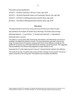 English translation of the MSc: "The Analysis of Six Patients With Severe Pneumonia Caused By Unknown Viruses" By Li Xu of
Kunming Medical University, 2013. Translation completed: Jun 23rd 2020 (https://www.independentsciencenews.org/)
	
	
57	
Prescription during hospitalization:
2012/5/17 – 2012/5/21 Ganciclovir 150 mg x 2 shots, ivgtt, Q12h.
2012/5/17 – 2012/5/24 Piperacillin Sodium and Tazobactam Sodium 4.5g, ivgtt, Q8h
2012/5/17 – 2012/5/21 (J) Methlyprednisolone injection 40mg, ivgtt, Q12h
2012/5/21 – 2012/5/26 (J) Methlyprednisolone injection 20mg, ivgtt, Q12h
Discussion
The patient started to work in the mining cave since 2012/4/22 and a total of 4 days.
Day admitted to the hospital: 2012/4/26; Day of discharge: 2012/5/28, total of 24 days
Discharge diagnose: 1. Lung infection 2. Inhaling lung impairment 3. Hypokalemia
Discharge reason: recovery
The patient is a young adult. After receiving the anti-infection, anti-inflammation and antivirus
treatment, the patient has started to recover. The body temperature was kept in the normal
range. No reoccurrence of coughing, coughing with mucus or any difficulty in breathing. The
patient did not receive any anti-fungal medicine for treatment, yet still recovered. This suggested
that the possibility of the illness being triggered by fungal infection is slim.
Compared the CT at the beginning and in the end, it showed that the treatment was effective.
The cause of recovery: the patient was young and with a stronger immune system. He did not
spend a long time in the mining well. The treatment was immediate and effective.
 