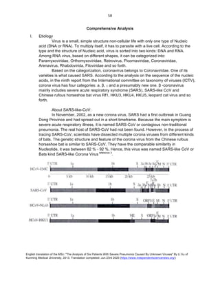English translation of the MSc: "The Analysis of Six Patients With Severe Pneumonia Caused By Unknown Viruses" By Li Xu of
Kunming Medical University, 2013. Translation completed: Jun 23rd 2020 (https://www.independentsciencenews.org/)
	
	
58	
Comprehensive Analysis
I. Etiology
Virus is a small, simple structure non-cellular life with only one type of Nucleic
acid (DNA or RNA). To multiply itself, it has to parasite with a live cell. According to the
type and the structure of Nucleic acid, virus is sorted into two kinds: DNA and RNA.
Among RNA virus, based on different shapes, it can be categorized into:
Paramyxoviridae, Orthomyxoviridae, Retrovirus, Picornaviridae, Coronaviridae,
Arenavirus, Rhabdovirida, Filoviridae and so forth.
Based on the categorization, coronavirus belongs to Coronaviridae. One of its
varieties is what caused SARS. According to the analysis on the sequence of the nucleic
acids, in the ninth report from the International committee on taxonomy of viruses (ICTV),
corona virus has four categories: a, β, γ and a presumably new one. β -coronavirus
mainly includes severe acute respiratory syndrome (SARS), SARS-like CoV and
Chinese rufous horseshoe bat virus Rf1, HKU3, HKU4, HKU5, leopard cat virus and so
forth.
About SARS-like-CoV:
In November, 2002, as a new corona virus, SARS had a first outbreak in Guang
Dong Province and had spread out in a short timeframe. Because the main symptom is
severe acute respiratory illness, it is named SARS-CoV or contagious non-traditional
pneumonia. The real host of SARS-CoV had not been found. However, in the process of
tracing SARS-CoV, scientists have dissected multiple corona viruses from different kinds
of bats. The genetic structure and feature of the corona virus from the Chinese rufous
horseshoe bat is similar to SARS-CoV. They have the comparable similarity in
Nucleotide, it was between 82 % - 92 %. Hence, this virus was named SARS-like CoV or
Bats kind SARS-like Corona Virus reference 3
.
 