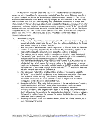 English translation of the MSc: "The Analysis of Six Patients With Severe Pneumonia Caused By Unknown Viruses" By Li Xu of
Kunming Medical University, 2013. Translation completed: Jun 23rd 2020 (https://www.independentsciencenews.org/)
	
	
59	
In the previous research, SARS-like CoV reference 4
was found in the Chinese rufous
horseshoe bat in Hong Kong (by bio-chemistry scientist Yuan Guo Yong, Chinese Hong Kong
Univeristy), Greater horseshoe bat and Big-eared horseshoe bat in Tian Jing (Li Wen Dong),
Rhinolophus Pearsonii in Guang Xi Nan Ning by using RT-PCR examination. If the bats carry
SARS-CoV or SARS-like CoV, then very likely they can transmit the disease to human and
other animals. In that way, the virus is transferred across different species. However, from other
researches, it indicates that when compared the genetic sequence, the SARS-CoV from SARS
patients and other animals is more advanced than the SARS-like CoV from the bat. The figures
suggested that SARS – CoV, which caused SARS in 2002-2003, is from the evolution group
related bats virus Reference 4
. Therefore, bats corona virus has become the hot topic of
international virus study.
II. “Horizontal” Analysis:
1. All 6 patients worked in the same mining cave in different times. The main duty was
“cleaning the bats’ feces inside the cave”, then they all immediately have the illness
with “similar syndrome in different degrees”.
2. After five patients were admitted into our department in different times (Mr. Wu was
admitted to respiratory department), the doctor on duty immediately reported to the
medical office about the circumstance in case of an outburst of disease.
3. Four patients were in severe condition when they got admitted to our department.
They were in Type I respiration failure, meaning gas exchange function was failing.
Hence the reflection of interstitial lung disease and alveoli lesion.
4. After admitted to the hospital, the percentage and count for T, B, NK cells were all
substantially low, which means the immune system of the patients were in severe
impairment and created chances for multiple infections. In 2011, a scholar mentioned
the importance of low CD4 + T lymph in virus infection reference 5
. Therefore, presume
that all 6 patients were infected by the virus.
5. After admission, Patient Guo and Liu did test for etiology (swabs and blood) for
SARS-CoV, hemorrhagic fever, Dengue fever, Japanese encephalitis, Influenza A
virus and other related virus by Chen Du army reserved Center for Disease
Prevention and Control, the result were all negative. A negative on a onetime
etiology test could not exempt other related virus.
6. According to Table 1: The major clinical syndrome of the six patients was “coughing,
coughing with mucus and fever”, some other accompanied syndromes were
“difficulty in breathing, soreness in limbs, cough up blood and headache”.
7. According to Table 2: The longer the time spent in the mining cave, the likelihood of
death is higher. At the same time, the older patient died sooner. In terms of recovery,
the fewer the working hours, the younger the patient, the better the recovery. They
spend less time in the hospital.
8. According to Table 3: In the first infection related protein test of all 6 patients, SAA
were noticeably increasing,
 