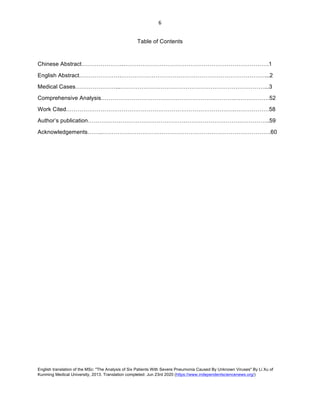 English translation of the MSc: "The Analysis of Six Patients With Severe Pneumonia Caused By Unknown Viruses" By Li Xu of
Kunming Medical University, 2013. Translation completed: Jun 23rd 2020 (https://www.independentsciencenews.org/)
	
	
6	
Table of Contents
Chinese Abstract………………….………………………………………………………………….1
English Abstract………………….…………………………………………………………………...2
Medical Cases…………………...…………………………………………………………………...3
Comprehensive Analysis…………………………………………………………….………………52
Work Cited…………………………………………………………………………….………………58
Author’s publication…………………………………………………………………………………..59
Acknowledgements……..…………………………………………………………………………….60
 