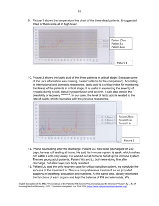 English translation of the MSc: "The Analysis of Six Patients With Severe Pneumonia Caused By Unknown Viruses" By Li Xu of
Kunming Medical University, 2013. Translation completed: Jun 23rd 2020 (https://www.independentsciencenews.org/)
	
	
61	
9. Picture 1 shows the temperature line chart of the three dead patients. It suggested
three of them were all in high fever.
10. Picture 2 shows the lactic acid of the three patients in critical stage (Because some
of the Lu’s information was missing, I wasn’t able to do the comparison). According
to international and domestic researches, lactic acid is a critical index for monitoring
the illness of the patients in critical stage. It is useful in evaluating the severity of
hypoxia during shock, tissue hypoperfusion and so forth. It can also predict the
possibility of recovery reference 6
. In our case, the level of lactic acid is related to the
rate of death, which resonates with the previous researches.
12. Phone counselling after the discharge: Patient Liu, has been discharged for 240
days, he was still resting at home. He said his immune system is weak, which makes
him catch a cold very easily. He worked out at home to boost up his immune system.
The two young adult patients, Patient Wu and Li, both were doing fine after
discharge, but also have poor body resistant.
13. Patient Liu was the only recovery case for critical condition patient, we conclude the
success of the treatment is: This is a comprehensive treatment as we provided
supports in breathing, circulation and nutrients. At the same time, closely monitored
the functions of each organs and kept the balance of PH and electrolyte. We
Picture	1	
Patient Zhou
Patient Lu
Patient Guo
Picture	2	
Patient Zhou
Patient Guo
Patient Liu
 