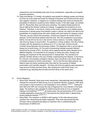 English translation of the MSc: "The Analysis of Six Patients With Severe Pneumonia Caused By Unknown Viruses" By Li Xu of
Kunming Medical University, 2013. Translation completed: Jun 23rd 2020 (https://www.independentsciencenews.org/)
	
	
62	
prepared for and immediately took care of any complication, especially any hospital
acquired infections.
14. Gaps and failings: (1) Initially, the patients were tested for etiology (swabs and blood)
by Chen Du army reserved Center for Disease Prevention and Control and the result
was negative. However, a negative on a onetime etiology test could not exempt the
possibility of infections caused by other related viruses. In the later stage, we worked
with Dr. Zhong Nan Shan and did some sampling. The patient tested positive for
Serum IgM by the WuHan Institute of Virology. It suggested the existence of virus
infection. Therefore, in the future, if there is any more unknown virus related severe
pneumonia or severe group lung infection cases in clinical, we need to be alert to the
possibilities of contagiousness and work closely with local center for disease control.
That way, we can ensure the prevention, clinical and research for similar kinds of
disease. (2) We had three patients died this time. We had considered a lung biopsy
before, but we did not do one in the end for various reasons. Currently, diagnosis
rate done by biopsy is around 94%. For patients in critical condition, the risk of doing
a biopsy with the assistance of ultrasound or CT is very high. Doctors should
consider doing fiberoptic bronchoscopy instead. The diagnosis rate is not as high as
biopsy but is worth trying. (3) The work of preventing hospital acquired infection
should be the priority of ICU. (4) Given all six patients had the same disease but to
different degrees, it is important to do autopsy on those who died. Autopsy and
Etiology are important for the advancement in medical field. The reluctance of
patients’ families stands in the way of better understanding the disease. In the future,
for unknown and possibly contagious disease, there should be a law which allows
immediate autopsy for further examination. (5) For the first two dead patients, we
failed to take any blood sampling when they died for the purpose of related
examination and scientific research. (6) Given all of the six patients were exposed to
huge amount of bats and their feces, also inhaling the smell of the feces, it is
important to go sampling the live bats and their feces in the same cave.
III. Future Research
1. About SAA: Recently, there were many researches, internationally and domestically,
indicate the increment of SAA during virus or bacterial infection, however, CRP does
not increase or the increment is not noticeable in virus infection reference 7
. Testing for
both SAA and CRP can increase the rate of diagnosis for virus infection in the early
stage. The testing is also valuable for determining the kinds of virus or bacterial
infection and treatment reference 8-9
. At recent years, the pervasiveness of PCT and its
credible application shows that PCT has become the critical index in determining
severe bacterial infection reference 10-11
.
2. About Bats: The research on SARS is still ongoing. In the international arena,
scholars from Hong Kong are highly respected. They have discovered that the
Chinese rufous horseshoe bat plays an important role in understanding the
transmission of SARS-CoV.
 