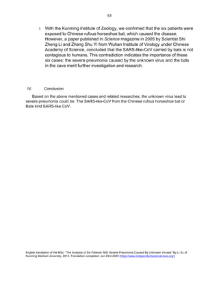 English translation of the MSc: "The Analysis of Six Patients With Severe Pneumonia Caused By Unknown Viruses" By Li Xu of
Kunming Medical University, 2013. Translation completed: Jun 23rd 2020 (https://www.independentsciencenews.org/)
	
	
63	
3. With the Kunming Institute of Zoology, we confirmed that the six patients were
exposed to Chinese rufous horseshoe bat, which caused the disease.
However, a paper published in Science magazine in 2005 by Scientist Shi
Zheng Li and Zhang Shu Yi from Wuhan Institute of Virology under Chinese
Academy of Science, concluded that the SARS-like-CoV carried by bats is not
contagious to humans. This contradiction indicates the importance of these
six cases: the severe pneumonia caused by the unknown virus and the bats
in the cave merit further investigation and research.
IV. Conclusion
Based on the above mentioned cases and related researches, the unknown virus lead to
severe pneumonia could be: The SARS-like-CoV from the Chinese rufous horseshoe bat or
Bats kind SARS-like CoV.
 