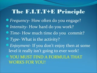 The F.I.T.T+E Principle
Frequency- How often do you engage?
Intensity- How hard do you work?
Time- How much time do you commit?
Type- What is the activity?
Enjoyment- If you don’t enjoy then at some
 level it really isn’t going to ever work!
YOU MUST FIND A FORMULA THAT
 WORKS FOR YOU!
 