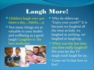 Laugh More!
Children laugh over 400   Why do elders say
 times a day….Adults….15    “Enjoy your youth?” It is
Not many things are as     because we laughed all
 valuable to your health    the time as kids, we
 and wellbeing as a good    laughed at nothing, we
 laugh! Laughter is the     laughed at laughing.
 best medicine!            When was the last time
                            you time really laughed?
                            We even let the TV
                            laugh track laugh for us.
                           Come on! Is that how to
                            live?
 