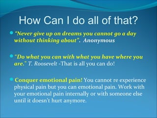 How Can I do all of that?
“Never give up on dreams you cannot go a day
 without thinking about”. Anonymous

“Do what you can with what you have where you
 are.” T. Roosevelt -That is all you can do!

Conquer emotional pain! You cannot re experience
 physical pain but you can emotional pain. Work with
 your emotional pain internally or with someone else
 until it doesn’t hurt anymore.
 