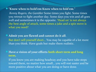 “Know when to hold’em Know when to fold’em.”
   Kenny Rogers, the Gambler Some times you fight. Some times
  you retreat to fight another day. Some days you win and all goes
  well and sometimes it is the opposite. ‘Head on’ is not always
  the best angle of attack, some times a juke and a spin move is
  what you need?

Admit you are flawed and cannot do it all.
  But don’t sell yourself short… You may be capable of a lot more
  than you think. Have goals but make them realistic.

Have a vision of your efforts both short term and long
  term.
  If you know you are making headway and you have take steps
  toward them, no matter how small… you will rest easier and be
  more positive about what you are doing or have done.
 