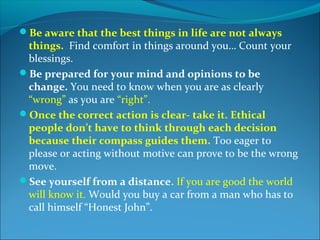 Be aware that the best things in life are not always
 things. Find comfort in things around you… Count your
 blessings.
Be prepared for your mind and opinions to be
 change. You need to know when you are as clearly
 “wrong” as you are “right”.
Once the correct action is clear- take it. Ethical
 people don’t have to think through each decision
 because their compass guides them. Too eager to
 please or acting without motive can prove to be the wrong
 move.
See yourself from a distance. If you are good the world
 will know it. Would you buy a car from a man who has to
 call himself “Honest John”.
 