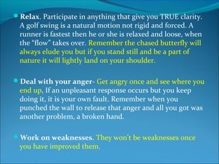 Relax. Participate in anything that give you TRUE clarity.
  A golf swing is a natural motion not rigid and forced. A
  runner is fastest then he or she is relaxed and loose, when
  the “flow” takes over. Remember the chased butterfly will
  always elude you but if you stand still and be a part of
  nature it will lightly land on your shoulder.

Deal with your anger- Get angry once and see where you
  end up, If an unpleasant response occurs but you keep
  doing it, it is your own fault. Remember when you
  punched the wall to release that anger and all you got was
  another problem, a broken hand.

Work on weaknesses. They won’t be weaknesses once
  you have improved them.
 