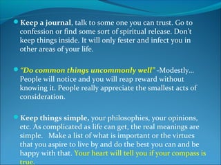 Keep a journal, talk to some one you can trust. Go to
 confession or find some sort of spiritual release. Don’t
 keep things inside. It will only fester and infect you in
 other areas of your life.

“Do common things uncommonly well” -Modestly…
 People will notice and you will reap reward without
 knowing it. People really appreciate the smallest acts of
 consideration.

Keep things simple, your philosophies, your opinions,
 etc. As complicated as life can get, the real meanings are
 simple. Make a list of what is important or the virtues
 that you aspire to live by and do the best you can and be
 happy with that. Your heart will tell you if your compass is
 true.
 