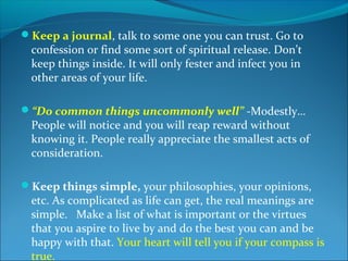 Keep a journal, talk to some one you can trust. Go to
 confession or find some sort of spiritual release. Don’t
 keep things inside. It will only fester and infect you in
 other areas of your life.

“Do common things uncommonly well” -Modestly…
 People will notice and you will reap reward without
 knowing it. People really appreciate the smallest acts of
 consideration.

Keep things simple, your philosophies, your opinions,
 etc. As complicated as life can get, the real meanings are
 simple. Make a list of what is important or the virtues
 that you aspire to live by and do the best you can and be
 happy with that. Your heart will tell you if your compass is
 true.
 