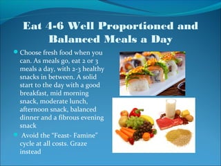 Eat 4-6 Well Proportioned and
       Balanced Meals a Day
Choose fresh food when you
 can. As meals go, eat 2 or 3
 meals a day, with 2-3 healthy
 snacks in between. A solid
 start to the day with a good
 breakfast, mid morning
 snack, moderate lunch,
 afternoon snack, balanced
 dinner and a fibrous evening
 snack
 Avoid the “Feast- Famine”
 cycle at all costs. Graze
 instead
 
