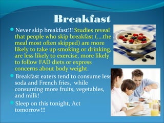 Breakfast
Never skip breakfast!!! Studies reveal
 that people who skip breakfast (….the
 meal most often skipped) are more
 likely to take up smoking or drinking,
 are less likely to exercise, more likely
 to follow FAD diets or express
 concerns about body weight.
Breakfast eaters tend to consume less
 soda and French fries, while
 consuming more fruits, vegetables,
 and milk!
Sleep on this tonight, Act
 tomorrow!!!
 