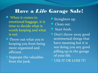 Have a Life Garage Sale!
 When it comes to          Straighten up.
 emotional baggage, it is
                             Clean out.
 time to decide what is
 worth keeping and what      Start fresh.
 is not.                    Don’t throw away good
Throw out what you is       sentimental things that
 keeping you from being      have meaning but it is
 more organized and          not doing you any good
 efficient .                 pilling up in the garage
Separate the valuables      of your life.
 from the junk.             USE IT OR LOSE IT!
 
