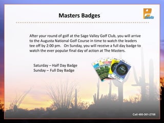 Masters Badges
Saturday – Half Day Badge
Sunday – Full Day Badge
After your round of golf at the Sage Valley Golf Club, you will arrive
to the Augusta National Golf Course in time to watch the leaders
tee off by 2:00 pm. On Sunday, you will receive a full day badge to
watch the ever popular final day of action at The Masters.
Call 480-361-2708
 