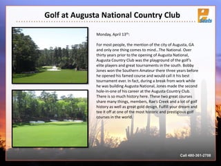 Golf at Augusta National Country Club
Call 480-361-2708
Monday, April 13th:
For most people, the mention of the city of Augusta, GA
and only one thing comes to mind…The National. Over
thirty years prior to the opening of Augusta National,
Augusta Country Club was the playground of the golf’s
elite players and great tournaments in the south. Bobby
Jones won the Southern Amateur there three years before
he opened his famed course and would call it his best
tournament ever. In fact, during a break from work while
he was building Augusta National, Jones made the second
hole-in-one of his career at the Augusta Country Club.
There is so much history here. These two great courses
share many things, members, Rae’s Creek and a lot of golf
history as well as great gold design. Fulfill your dream and
tee it off at one of the most historic and prestigious golf
courses in the world.
 
