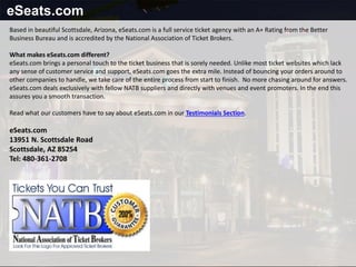 eSeats.com
Based in beautiful Scottsdale, Arizona, eSeats.com is a full service ticket agency with an A+ Rating from the Better
Business Bureau and is accredited by the National Association of Ticket Brokers.
What makes eSeats.com different?
eSeats.com brings a personal touch to the ticket business that is sorely needed. Unlike most ticket websites which lack
any sense of customer service and support, eSeats.com goes the extra mile. Instead of bouncing your orders around to
other companies to handle, we take care of the entire process from start to finish. No more chasing around for answers.
eSeats.com deals exclusively with fellow NATB suppliers and directly with venues and event promoters. In the end this
assures you a smooth transaction.
Read what our customers have to say about eSeats.com in our Testimonials Section.
eSeats.com
13951 N. Scottsdale Road
Scottsdale, AZ 85254
Tel: 480-361-2708
 