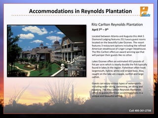 Accommodations in Reynolds Plantation
Call 480-361-2708
Ritz Carlton Reynolds Plantation
April 7th – 9th
Located between Atlanta and Augusta this AAA 5
Diamond Lodging features 251 luxury guest rooms
located on the beautiful Lake Oconee. The resort
features 3 restaurant options including the refined
American steakhouse of Linger Longer Steakhouse.
The Ritz Carlton offers an award winning spa that
will pamper their guests like no other.
Lakes Oconee offers an estimated 433 pounds of
fist per acre which is nearly double the fish typically
found in lakes in the region. Fisherman often hook
largemouth, hybrid, white and striped bass. Also,
caught on the lake are crappie, sunfish and large
catfish.
Guests can enjoy various types of watersports
including water skiing, swimming, jet skiing and
kayaking. The Ritz Carlton Reynolds Plantation
offers its guests the finest accommodations in a
unique and beautiful setting.
 