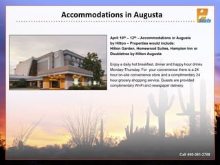 Accommodations in Augusta
April 10th – 12th – Accommodations in Augusta
by Hilton – Properties would include:
Hilton Garden, Homewood Suites, Hampton Inn or
Doubletree by Hilton Augusta
Enjoy a daily hot breakfast, dinner and happy hour drinks
Monday-Thursday. For your convenience there is a 24
hour on-site convenience store and a complimentary 24
hour grocery shopping service. Guests are provided
complimentary Wi-Fi and newspaper delivery.
Call 480-361-2708
 