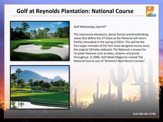 Golf at Reynolds Plantation: National Course
Call 480-361-2708
Golf Wednesday, April 8th
The impressive elevations, dense forests and breathtaking
views that define the 27 holes at the National will return
freshly renovated in the spring of 2014. This will be the
first major remodel of the Tom Fazio designed course since
the original 18 holes debuted. The National is known for
its water features such as lakes, streams and ponds
throughout. In 2006, Golf Week Magazine named The
National Course one of “America’s Best Resort Courses”.
 