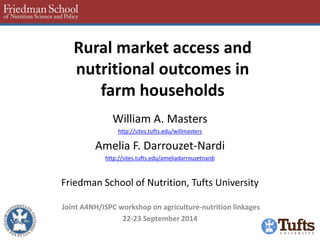 Rural market access and nutritional outcomes in farm households 
William A. Masters 
http://sites.tufts.edu/willmasters 
Amelia F. Darrouzet-Nardi 
http://sites.tufts.edu/ameliadarrouzetnardi 
Friedman School of Nutrition, Tufts University 
Joint A4NH/ISPC workshop on agriculture-nutrition linkages 
22-23 September 2014 
 