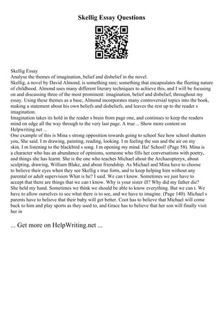Skellig Essay Questions
Skellig Essay
Analyse the themes of imagination, belief and disbelief in the novel.
Skellig, a novel by David Almond, is something rare; something that encapsulates the fleeting nature
of childhood. Almond uses many different literary techniques to achieve this, and I will be focusing
on and discussing three of the most prominent: imagination, belief and disbelief, throughout my
essay. Using these themes as a base, Almond incorporates many controversial topics into the book,
making a statement about his own beliefs and disbeliefs, and leaves the rest up to the reader s
imagination.
Imagination takes its hold in the reader s brain from page one, and continues to keep the readers
mind on edge all the way through to the very last page. A true... Show more content on
Helpwriting.net ...
One example of this is Mina s strong opposition towards going to school See how school shutters
you, She said. I m drawing, painting, reading, looking. I m feeling the sun and the air on my
skin. I m listening to the blackbird s song. I m opening my mind. Ha! School! (Page 58). Mina is
a character who has an abundance of opinions, someone who fills her conversations with poetry,
and things she has learnt. She is the one who teaches Michael about the Archaeopteryx, about
sculpting, drawing, William Blake, and about friendship. As Michael and Mina have to choose
to believe their eyes when they see Skellig s true form, and to keep helping him without any
parental or adult supervision What is he? I said. We can t know. Sometimes we just have to
accept that there are things that we can t know. Why is your sister ill? Why did my father die?
She held my hand. Sometimes we think we should be able to know everything. But we can t. We
have to allow ourselves to see what there is to see, and we have to imagine. (Page 140). Michael s
parents have to believe that their baby will get better. Coot has to believe that Michael will come
back to him and play sports as they used to, and Grace has to believe that her son will finally visit
her in
... Get more on HelpWriting.net ...
 