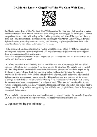 Dr. Martin Luther KingвЂ™s Why We Cant Wait Essay
Dr. Martin Luther King s Why We Cant Wait While reading Dr. King s novel, I was able to get an
uncensored idea of what African Americans went through in their struggle for civil rights. I cannot
comprehend the extent to which they suffered while protesting, and it would be ignorant of me to
think that I could understand. The many people who fought with Martin Luther King, Jr. for civil
rightsunderstand something about this country that I am only beginning to discover. I can only
hope this shameful part of our history is never repeated.
I felt a sense of disgust and shame while reading about the events of the Civil Rights struggle in
Birmingham, Alabama. I have always heard that they would used dogs and water hoses to push ...
Show more content on Helpwriting.net ...
How could people think that this kind of oppression was tolerable and that the blacks did not have
a right and freedom to protest?
Part of me wanted to be there to help make a difference and join in the struggle, but part of me
was also really afraid just by reading about the events in Birmingham. The people who protested
with Dr. King showed a tremendous amount of courage and passion that could not be put out by
fire hoses or dogs. I do not think that anyone, who has not been the victim of the extreme
oppression that the blacks were victims of for hundreds of years, could understand why the civil
rights movement was necessary at that time. Dr. King realized that you cannot wait for people
to change their attitudes or beliefs, you have to help them see the error of their beliefs. It is easy
for someone who is not being oppressed to tell you to wait. When you and your families are the
victims of oppression and violence, you reach a breaking point when you realize that things need to
change now. Dr. King had the courage to say that publicly, and people followed him in the struggle
because of that courage.
When you believe in something that much nothing, not even death can stop the struggle. Even after
Dr. King was assassinated, his legacy lived on. His legacy was something that was
... Get more on HelpWriting.net ...
 